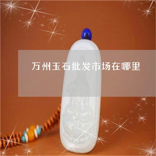 萬州玉石產(chǎn)業(yè)與加工廠分布全解析